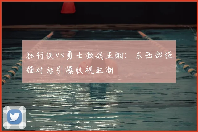 独行侠vs勇士激战正酣：东西部强强对话引爆收视狂潮