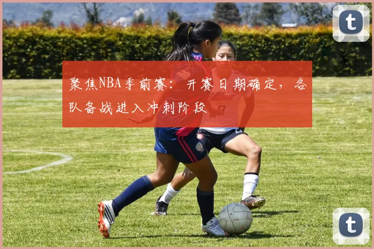 聚焦NBA季前赛：开赛日期确定，各队备战进入冲刺阶段