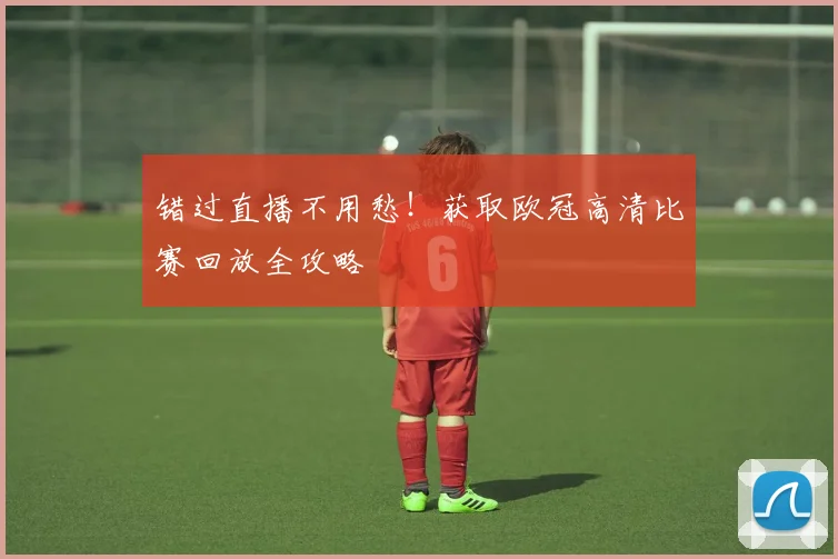 错过直播不用愁！获取欧冠高清比赛回放全攻略