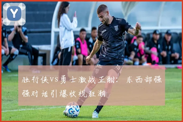 独行侠vs勇士激战正酣：东西部强强对话引爆收视狂潮