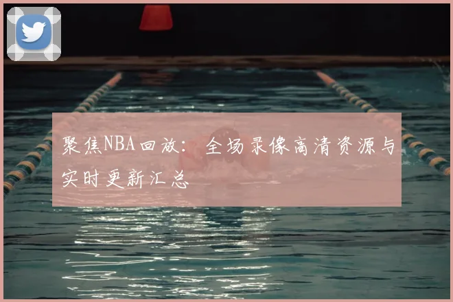 聚焦NBA回放:全场录像高清资源与实时更新汇总