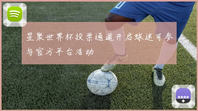 星聚世界杯投票通道开启球迷可参与官方平台活动