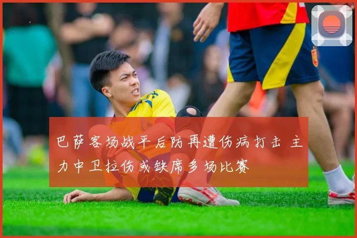 巴萨客场战平后防再遭伤病打击 主力中卫拉伤或缺席多场比赛